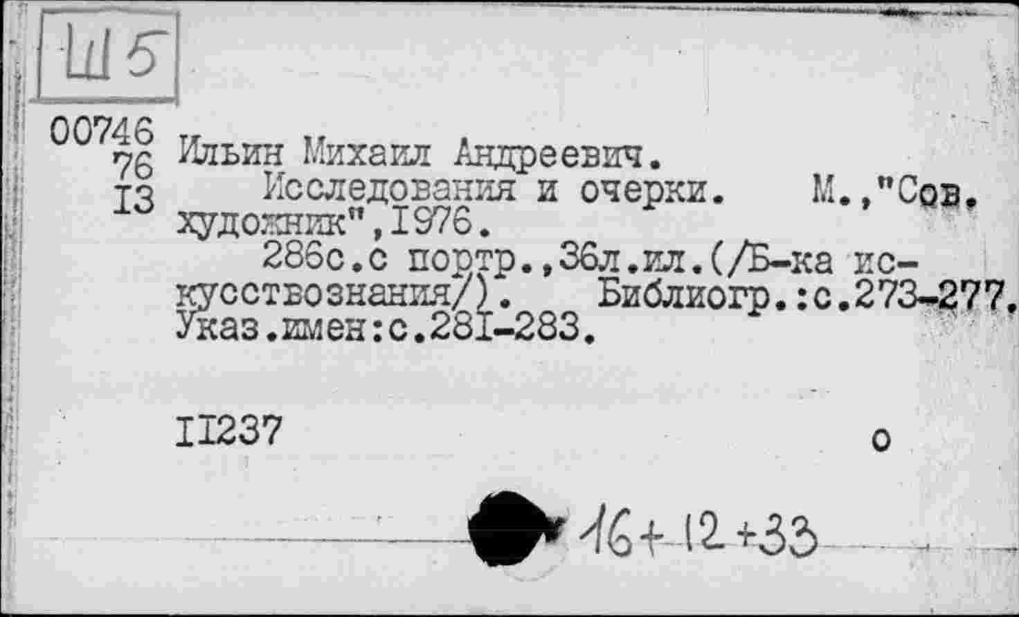 ﻿ш?.
00746 rr „
ng Ильин Михаил Андреевич.
то Исследования и очерки. М.,"Cqb. худо.кник" ,1376.
286с.с поотр.,36л.ил.(/Б-ка искусствознания/) .	Библиогр.:с.273-277.
Указ.имен:с.281-283.
IÏ237	о
фг	12 +35 - -